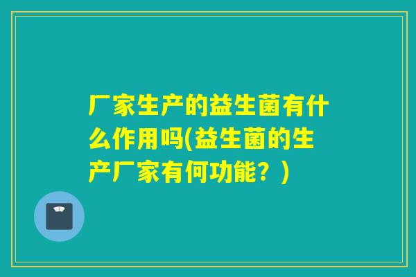 厂家生产的益生菌有什么作用吗(益生菌的生产厂家有何功能？)