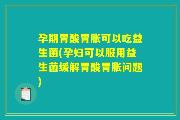 孕期胃酸胃胀可以吃益生菌(孕妇可以服用益生菌缓解胃酸胃胀问题)