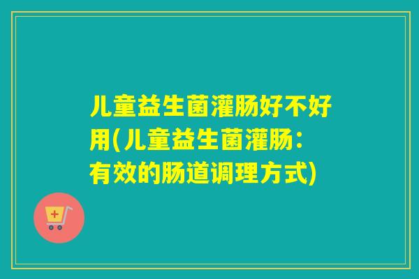 儿童益生菌灌肠好不好用(儿童益生菌灌肠：有效的肠道调理方式)