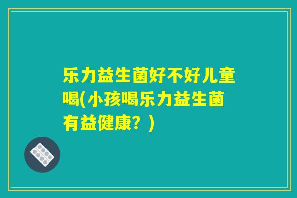 乐力益生菌好不好儿童喝(小孩喝乐力益生菌有益健康?) 乐力益生菌好不好儿童喝(小孩喝乐力益生菌有益健康?)
