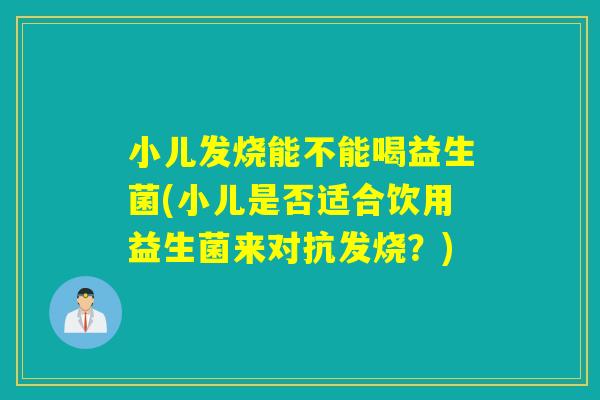 小儿发烧能不能喝益生菌(小儿是否适合饮用益生菌来对抗发烧？)