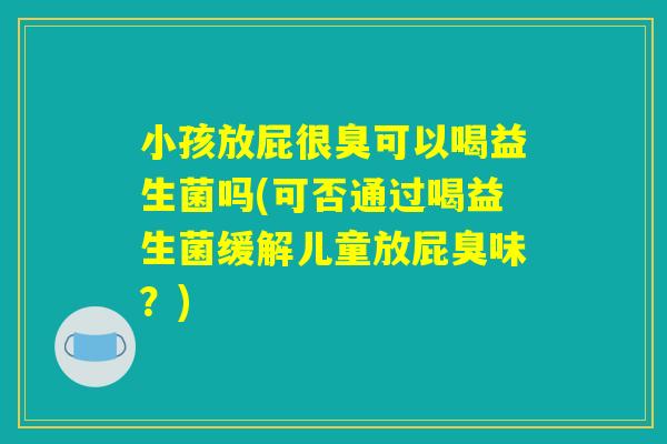 小孩放屁很臭可以喝益生菌吗(可否通过喝益生菌缓解儿童放屁臭味？)