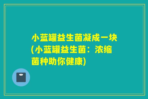 小蓝罐益生菌凝成一块(小蓝罐益生菌：浓缩菌种助你健康)