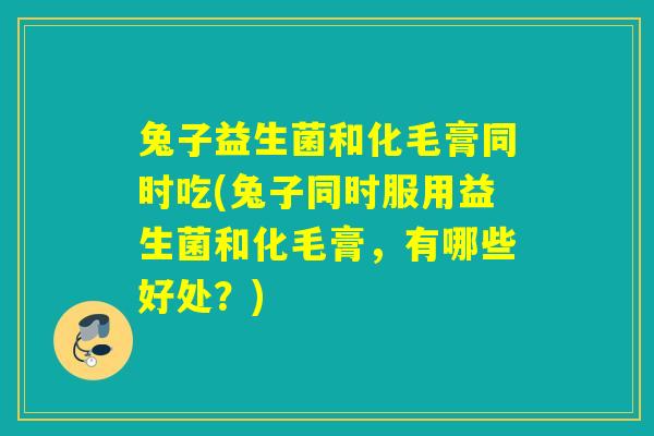 兔子益生菌和化毛膏同时吃(兔子同时服用益生菌和化毛膏，有哪些好处？)