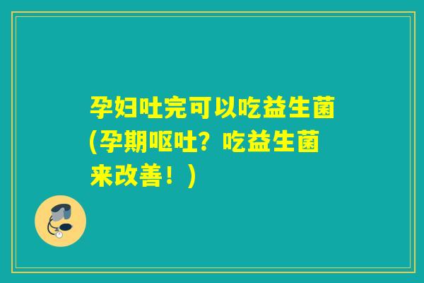 孕妇吐完可以吃益生菌(孕期呕吐？吃益生菌来改善！)