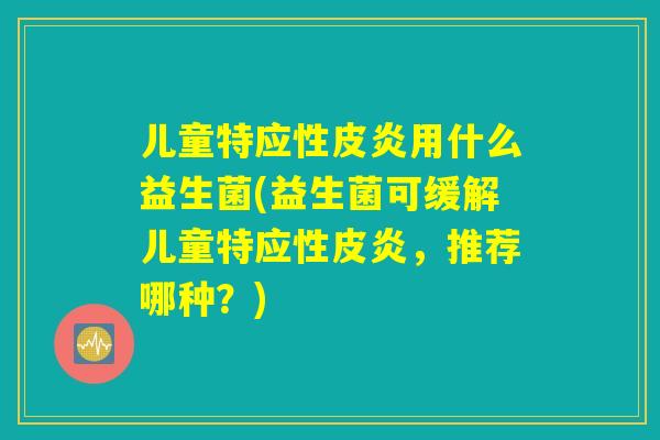 儿童特应性皮炎用什么益生菌(益生菌可缓解儿童特应性皮炎，推荐哪种？)