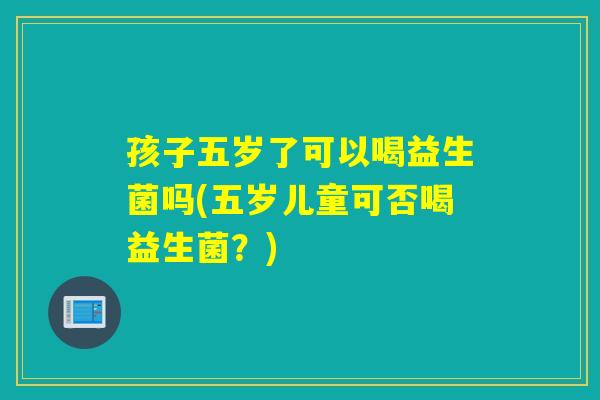 孩子五岁了可以喝益生菌吗(五岁儿童可否喝益生菌？)