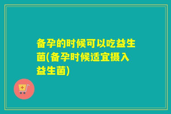 备孕的时候可以吃益生菌(备孕时候适宜摄入益生菌)
