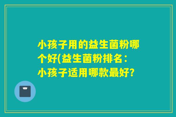 小孩子用的益生菌粉哪个好(益生菌粉排名：小孩子适用哪款最好？