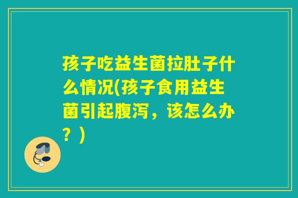 孩子吃益生菌拉肚子什么情况(孩子食用益生菌引起腹泻，该怎么办？)