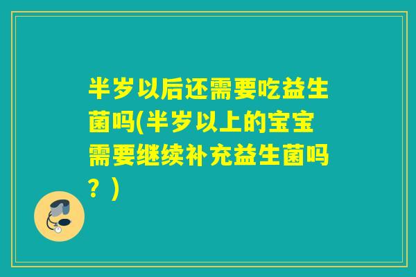 半岁以后还需要吃益生菌吗(半岁以上的宝宝需要继续补充益生菌吗？)