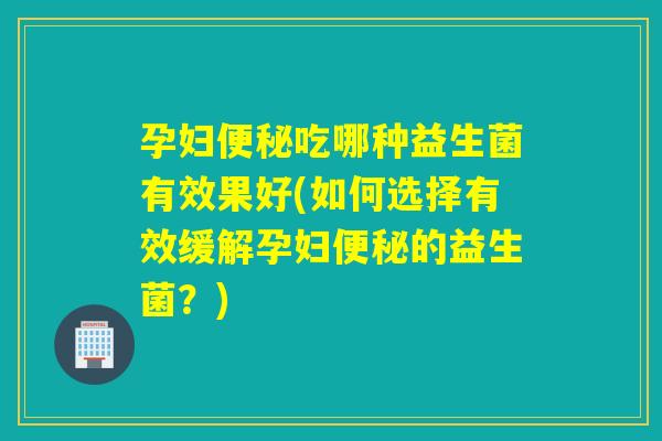 孕妇便秘吃哪种益生菌有效果好(如何选择有效缓解孕妇便秘的益生菌？)