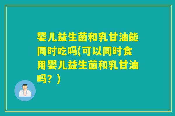 婴儿益生菌和乳甘油能同时吃吗(可以同时食用婴儿益生菌和乳甘油吗？)
