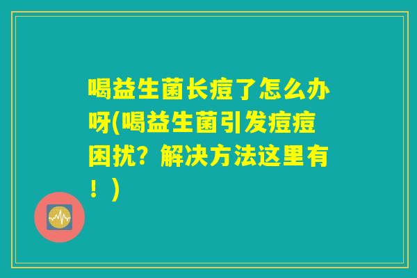 喝益生菌长痘了怎么办呀(喝益生菌引发痘痘困扰？解决方法这里有！)