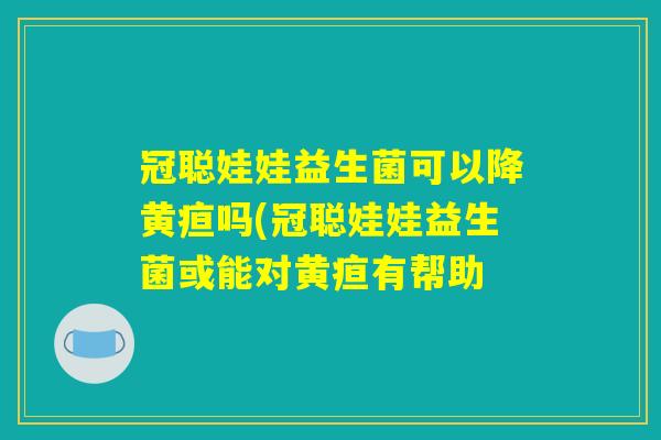 冠聪娃娃益生菌可以降黄疸吗(冠聪娃娃益生菌或能对黄疸有帮助