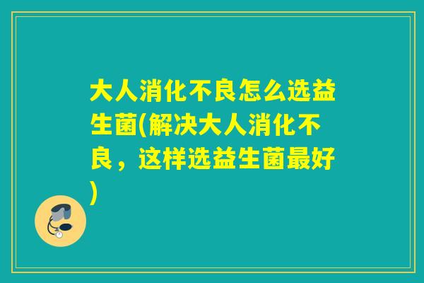 大人消化不良怎么选益生菌(解决大人消化不良，这样选益生菌最好)