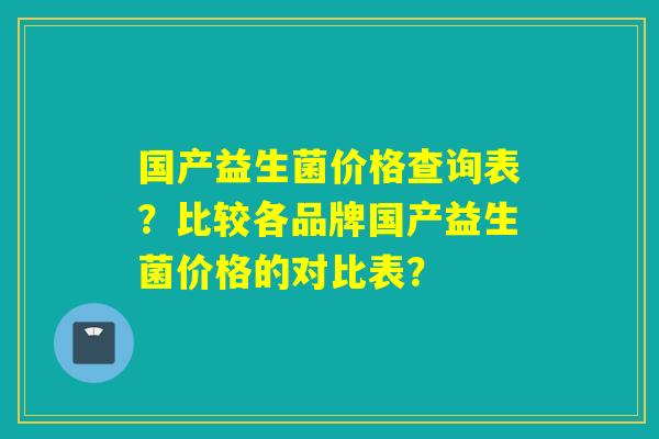 国产益生菌价格查询表？比较各品牌国产益生菌价格的对比表？