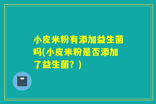小皮米粉有添加益生菌吗(小皮米粉是否添加了益生菌？)