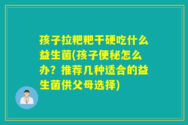 孩子拉粑粑干硬吃什么益生菌(孩子便秘怎么办？推荐几种适合的益生菌供父母选择)