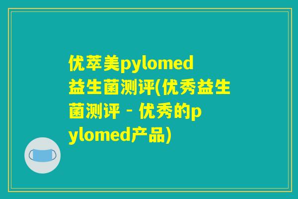 优萃美pylomed益生菌测评(优秀益生菌测评 - 优秀的pylomed产品)