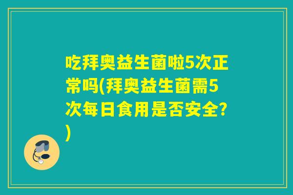 吃拜奥益生菌啦5次正常吗(拜奥益生菌需5次每日食用是否安全？)