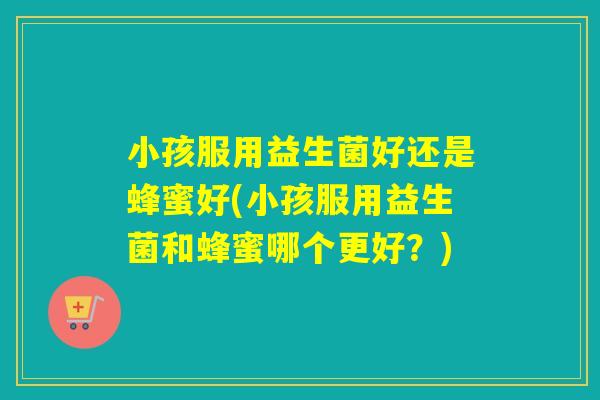 小孩服用益生菌好还是蜂蜜好(小孩服用益生菌和蜂蜜哪个更好？)
