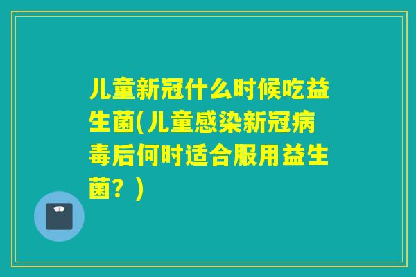 儿童新冠什么时候吃益生菌(儿童感染新冠病毒后何时适合服用益生菌？)