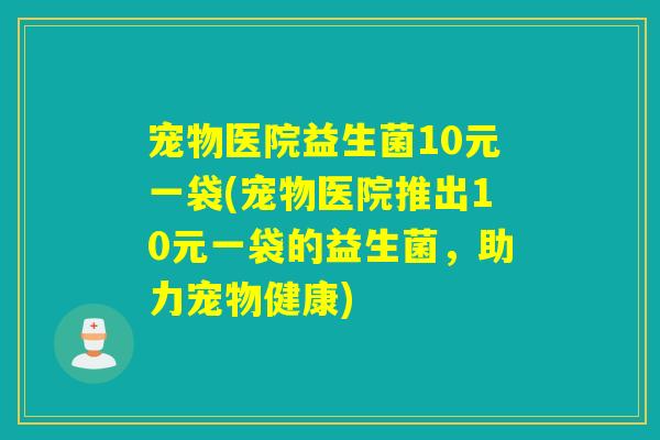 宠物医院益生菌10元一袋(宠物医院推出10元一袋的益生菌，助力宠物健康)