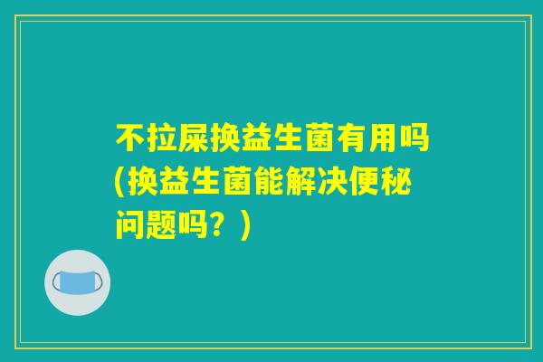 不拉屎换益生菌有用吗(换益生菌能解决便秘问题吗？)