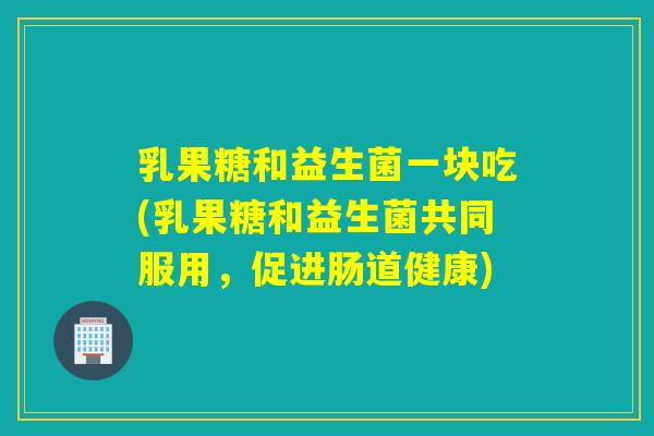 乳果糖和益生菌一块吃(乳果糖和益生菌共同服用，促进肠道健康)