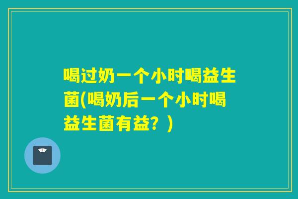 喝过奶一个小时喝益生菌(喝奶后一个小时喝益生菌有益？)
