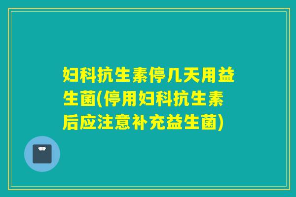 妇科抗生素停几天用益生菌(停用妇科抗生素后应注意补充益生菌)