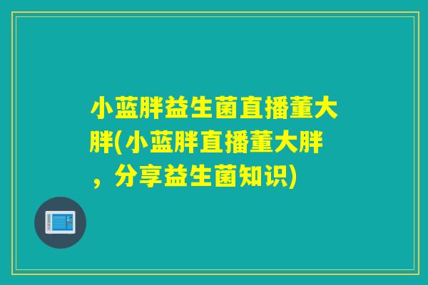 小蓝胖益生菌直播董大胖(小蓝胖直播董大胖，分享益生菌知识)