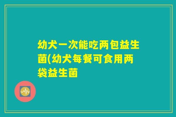 幼犬一次能吃两包益生菌(幼犬每餐可食用两袋益生菌 幼犬一次能吃两包益生菌(幼犬每餐可食用两袋益生菌