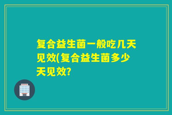 复合益生菌一般吃几天见效(复合益生菌多少天见效？