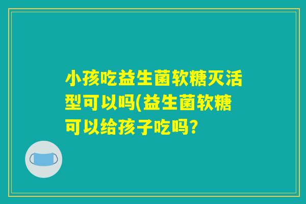 小孩吃益生菌软糖灭活型可以吗(益生菌软糖可以给孩子吃吗？