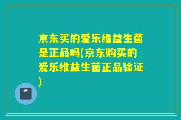 京东买的爱乐维益生菌是正品吗(京东购买的爱乐维益生菌正品验证)