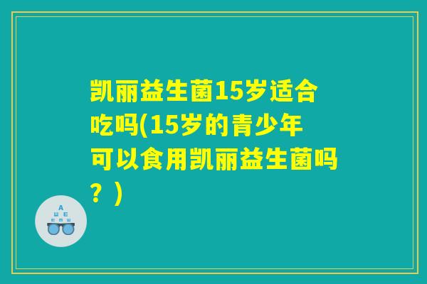 凯丽益生菌15岁适合吃吗(15岁的青少年可以食用凯丽益生菌吗？)