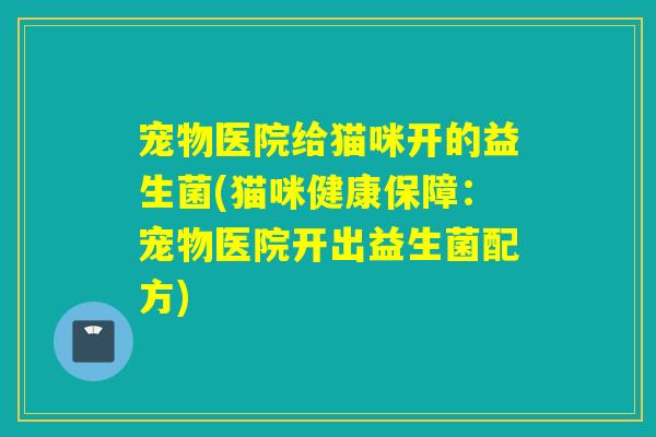 宠物医院给猫咪开的益生菌(猫咪健康保障：宠物医院开出益生菌配方)