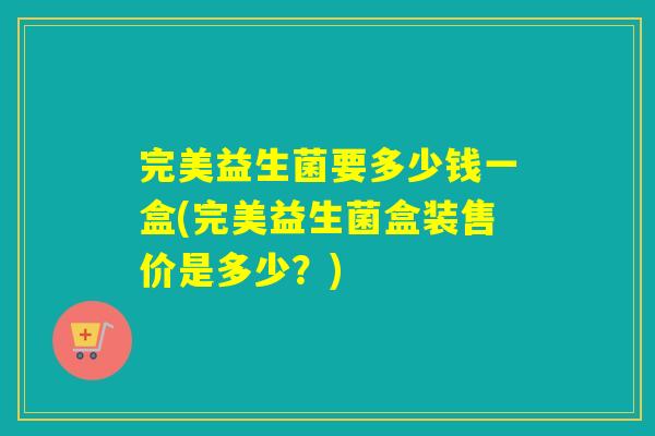 完美益生菌要多少钱一盒(完美益生菌盒装售价是多少？)