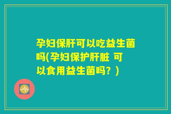 孕妇保肝可以吃益生菌吗(孕妇保护肝脏 可以食用益生菌吗？)