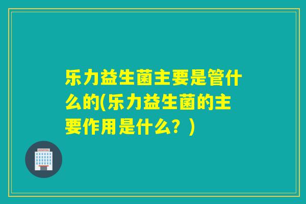 乐力益生菌主要是管什么的(乐力益生菌的主要作用是什么？)