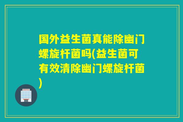 国外益生菌真能除幽门螺旋杆菌吗(益生菌可有效清除幽门螺旋杆菌)