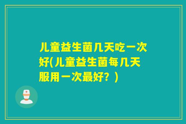 儿童益生菌几天吃一次好(儿童益生菌每几天服用一次最好？)