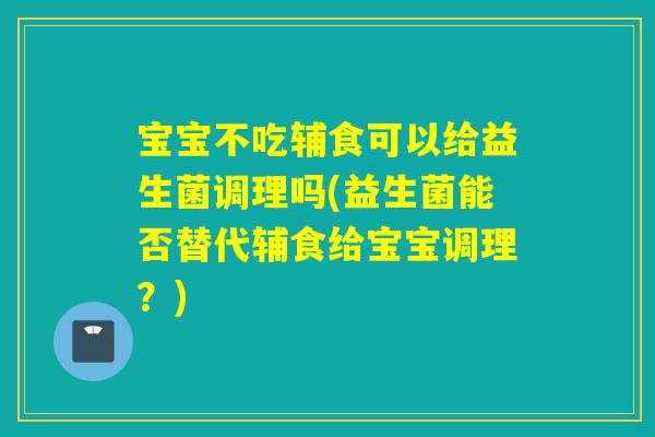 宝宝不吃辅食可以给益生菌调理吗(益生菌能否替代辅食给宝宝调理？)