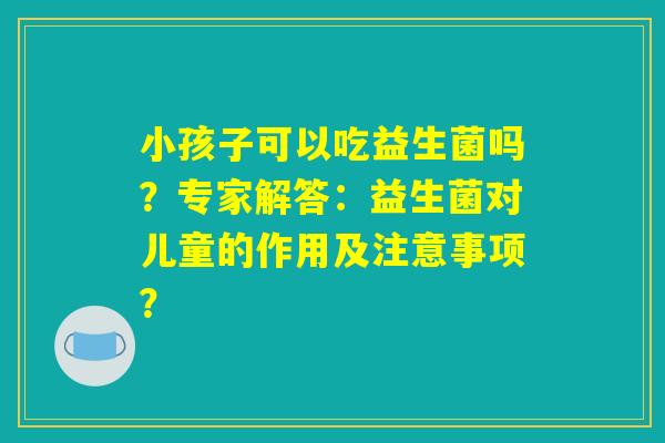 小孩子可以吃益生菌吗？专家解答：益生菌对儿童的作用及注意事项？