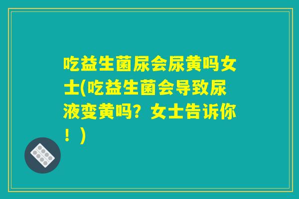 吃益生菌尿会尿黄吗女士(吃益生菌会导致尿液变黄吗？女士告诉你！)