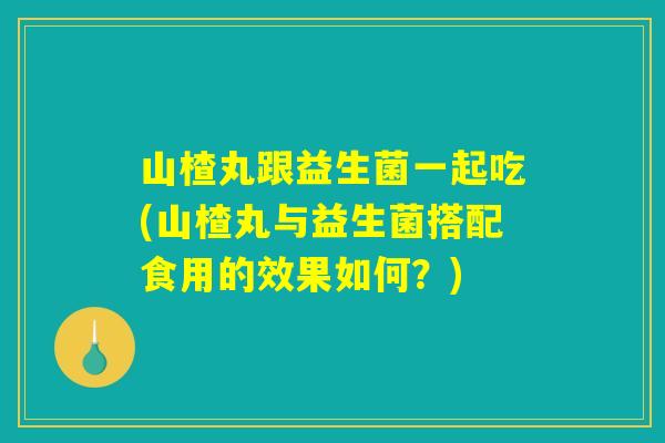 山楂丸跟益生菌一起吃(山楂丸与益生菌搭配食用的效果如何？)