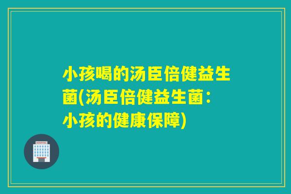 小孩喝的汤臣倍健益生菌(汤臣倍健益生菌:小孩的健康保障) 小孩喝的汤臣倍健益生菌(汤臣倍健益生菌:小孩的健康保障)