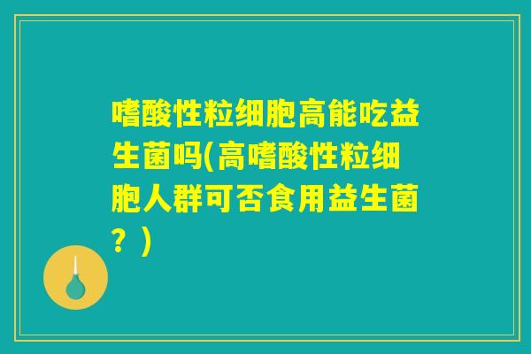 嗜酸性粒细胞高能吃益生菌吗(高嗜酸性粒细胞人群可否食用益生菌？)